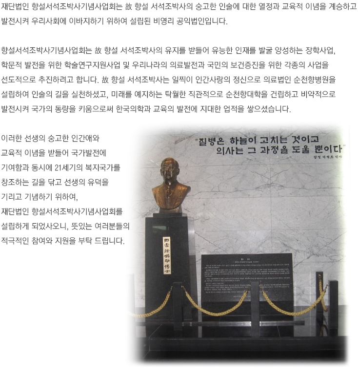 재단법인 향설서석조박사기념사업회는 故 항설 서석조 박사의 숭고한 인술에 대한 열정과 교육적 이념을 계승하고 발전시켜 우리사회에 이바지하기 위하여 설립된 비영리 공익법인입니다.
				
				향설서석조박사기념사업회는 故 향설 서석조박사의 유지를 받들어 유능한 인재를 발굴 양성하는 장학사업, 학문적 발전을 위한 학술연구지원사업 및 우리나라의 의료발전과 국민의 보건증진을 위한 각종의 사업을 선도적으로 추진하려고 합니다. 
				故 향설 서석조박사는 일찍이 인간사랑의 정신으로 의료법인 순천향병원을 설립하여 인술의 길을 실천하셨고, 미래를 예지하는 탁월한 직관적으로 순천향대학을 건립하고 비약적으로 발전시켜 국가의 동량을 키움으로써 한국의학과 교육의 발전에 지대한 업적을 쌓으셨습니다.
				
				이러한 선생의 숭고한 인간애와 교육적 이념을 받들어 국가발전에 기여함과 동시에 21세기의 복지국가를 창조하는 길을 닦고 선생의 유적을 기리고 기념하기 위하여, 재단법인 향설서석조박사기념사업회를 설립하게 되었사오니, 뜻있는 여러분들의 적극적인 참여와 지원을 부탁 드립니다.