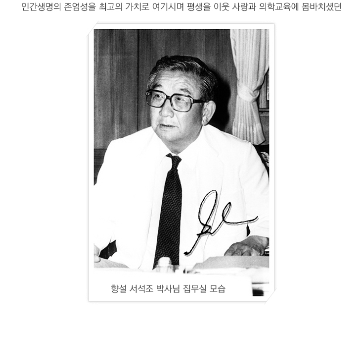 인간생명의 존엄성을 최고의 가치로 여기시며 평생을 이웃 사상과 의학교육에 몸바치셨던
				향설 서석조 박사님 집무실 모습
				
				1937년 3월 대구고등보통학교(현 경북고등학교) 3학년에 재학 중이던 16세 때의 모습입니다.
				1939년 2월 졸업실에 앞어 대구고등보통학교 급우들과 기념촬영을 한 사진으로 오른쪽 끝이 서석조 박사님이십니다.
				
				일본 교또부립의과대학(京都府立醫科大學) 재학시절 축구부 선수로도 활동한 서석조 박사님께서 1940년 7월 28일 동경에서 열린 지케이(慈惠)의과대학 축구부와의 시합에서 5대 1로 승리를 거두고 함께 기념촬영을 한 사진으로 앞줄 왼쪽 세번째가 서석조 박사님 이십니다. 서석조 박사님은 고등학교 재학시 유도2단, 검도초단뿐만 아니라 야구, 축구, 육상부문 학교대표, 장대높이뛰기 경상북도 도 대표로 활동하는 등 만능 스포츠맨이셨습니다. 또한 팔씨름에서도 순천향대학교 교직원 중 서석조 박사님을 이긴 사람이 아무도 없었습니다. 그 이유는 만약 서석조 박사님을 이기는 사람이 있다면 그 순간 서박사님의 돌덩이 같은 주먹이 순식간에 날아왔을 것이기 때문입니다. 서석조 박사님은 39년 대구고등보통학교를 졸업한 후 일본 교또부립의과대학으로 유학을 떠나 1946년 9월 의학부를 졸업하셨습니다. 
				박사님의 이런 모습이 바로 하늘의 뜻을 따라 인술을 펼쳐가는 순천향이 나아가야 할 모습이라고 생각됩니다.
				
				1952년에서 54년까지 뉴욕 시립 벨부병원 신경내과 레지던트 근무시절 병원 정문에서 포즈를 취하고 있는 사진입니다.
				1954년 뉴욕 코넬의과대학 강사로 재직 중 실험실 건물 앞에서 휴식을 취하는 모습 '실험 결과가 영 맘에 들지않는 표정'이시군요.
				
				1954년 뉴욕 코넬의과대학 강사 근무시절 신경내과 교실원들과 기념촬영을 한 사진입니다. 맨뒷줄 좌측 두번째에서 환하게 웃고 계신 분이 서석조 박사님이십니다. 아마도 사진사가 치-즈하지 않고 김치하였던 모양입니다. 
				
				SECOND (CORNELL) MEDICAL DIVISION, HOUSE STAFF 1052-53
				1st row-Dr. carl Needy, Dr. Frank Gilroy, Dr. Elsie Giorgi,Dr. E.H. Luckey, Dr.Vernon Knight,Dr. A.L. Rubin,Dr. Herbert Martin,Dr. Francis Perrone.
				2nd row-Dr. E. McDevitt,Dr. W. Jeffreys,Dr. W. Braveman,Dr. W.Greenspan,Dr. G. Templeton,Dr. F. Sul-Livan,Dr. N.Spritz,Dr. P.Kinsella,Dr. W. Peretz.
				3rd row-Dr. V.Spruiell,Dr. S. Suh,Dr. A. Hurtado,Dr. W. Palmer,Dr. J. Sohneider,Dr. S. McCampbell,Dr. C. Fox,Dr. D. Rall.
				
				의학박사 학위 취득
				1960년 2월 가톨릭의대 제1회 졸업식 석상에서 의학박사 학위를 취득하실 때의 모습으로 좌측에서 두 번째가 서석조 박사님이신데 당시 가톨릭의대 내과 주임교수 및 성모병원 내과과장으로 재직중이셨습니다.
				
				“순천향 역사의 개막” : 순천향병원 개원 기념식
				1974년 7월 6일 순천향의 역사가 시작된 순천향병원 개원 기념식에서 서석조 박사님이 개원기념 인사말을 하고 계십니다. 순천향병원은 국내 의료법인 제1호인 순천향의료재단이 1973년 12월 27일 보건사회부(현 보건복지부)로부터 설립인가를 받은데 이어 1974년 5월 6일 250병상 규모로 진료를 시작함으로써 환자진료의 첫 걸음을 내딛게 되었습니다. 이어 앞서 서석조 박사님은 순천향의료재단 초대 이사장에 취임했으며, 김학현 박사와 유훈 박사가 진료 개시일인 5월 6일 서울병원 초대 병원장 및 부원장으로 각각 취임하였습니다. 뒷줄에 허경발 박사님과 김학현 박사님께서 앉아 계시는 군요.
				
				모두 한 마음으로 병원계의 새 역사를 창조합시다!
				순천향병원 개원기념식 후 전직원과 기념 촬영
				서울병원 개원기념식 직후 서석조 박사님께서 현관 앞 계단에서 유상진 당시 사무처장, 최창욱 현 대학원장, 박종섭 박사님, 김성렬 박사님, 허경발 박사님, 김학현 박사님, 민광식 박사님, 맨 가운데 서석조 박사님, 유훈 박사님, 이상주 박사님, 신동열 박사님, 남택승 박사님 등 기라성 같은 명의들 및 직원들과 기념촬영을 하였습니다.
				
				순천향병원 개원 초창기 시절 현관 앞에서 임원진과의 기념촬영 모습으로 좌로부터 허경발 박사, 김학현 박사, 민광식 박사, 서석조 박사님, 유훈 박사님 이십니다.
				1975년 7월 6일 서울병원 개원 1주년 기념식에서 서석조 박사님은 모범직원으로 선정된 김은자 간호조무사에게 표창장을 수여하고 계십니다.  우리나라 병원들의 현대화·고급화의 불길을 당긴 순천향병원은 개원때부터 전국 각지에서 환자들이 구름같이 몰려들어 환자선호 1순위의 병원으로 명성을 날리는 등 초고속 성장을 거듭하였습니다.
				1977년 5월 1일 순천향병원과 긴밀한 유대관계를 맺었던 당시 서산보건의료사업소내에 소재한 삼화의원 개원식에 앞서 서석조 박사님이 신현확·김종필 두 전 총리분들과 함께 테이프 커팅을 하고 계십니다. 서석조 박사님께서는 순천향병원 개원 후에도 지역 개원의사들과 깊은 협력관계를 맺으며 더불어 발전하는데 많은 노력을 기울이셨습니다. 
				1977년 11월 19일 국내 최초로 공업단지에 설립된 순천향구미병원 기공식에서 서석조 박사님께서 병원의 무궁한 발전과 공단 내 근로자들의 건강증진을 기원하며 고사를 지내고 계십니다. 구미병원은 지역주민과 공단 근로자에 대한 건강 관리를 통해 지역사회 보건향상과 공단 각 사업체의 생산성 향상에 기여함을 목적으로 구미 수출산업공단 내에 설립, 지금은 경북 서북부 지역에서 최대 규모의 종합병원으로 부상하였습니다.
				
				국내 의학교육의 새 지평 : 순천향의과대학 제1회 입학식
				1978년 3월 순천향의과대학 온양캠퍼스에서 열린 역사적인 제1회 입학식에서 서석조 박사님은 신입생들과 함께 선서를 하며 국내 최고의 의과대학으로 발전시켜 나갈 것을 다짐하고 계십니다. 그로부터 6년뒤인 1984년 2월 순천향의과대학은 제1회 학위수여식을 갖고 하늘의 뜻을 따라 인술을 펼친다는 순천향의 정신으로 의술을 연마한 54명의 의학사를 배출하게 되었습니다.
				
				서석조 박사님께서 1982년 2월 김학현 교수 정년퇴임 및 명예교수 임명식에서 김교수의 그간의 노고를 치하함과 아울러 명예교수로 임명하며 기념메달을 목에 걸어주고 계십니다.
				국내 모자보건사업의 중추적인 역할을 수행해 온 순천향대학교 부설 한국모자보건센터 기공식(1983년 11월 19일)에서 서석조 박사님(우측 다섯 번째)이 원내·외 인사들과 시삽을 하고 계십니다.
				
				근엄하면서도 자애로웠던 박사님......
				80년 후반 이사장실에서 집무를 보고 계시는 모습입니다.
				서석조 박사님께서는 서울순천향병원의 문을 연 후 10년 동안 구미병원, 천안병원,
				음성병원, 천안병원을 잇달아 설립, 명실공히 의료원 체제를 갖추었을 뿐 아니라
				의과대학을 시작으로 순천향대학으로 발전시키는 등 놀라운 성장을 진두지휘하며
				온 정열을 쏟으셨습니다.